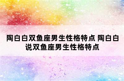 陶白白双鱼座男生性格特点 陶白白说双鱼座男生性格特点